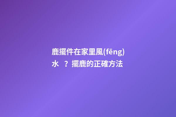 鹿擺件在家里風(fēng)水？擺鹿的正確方法